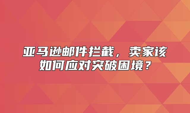 亚马逊邮件拦截，卖家该如何应对突破困境？