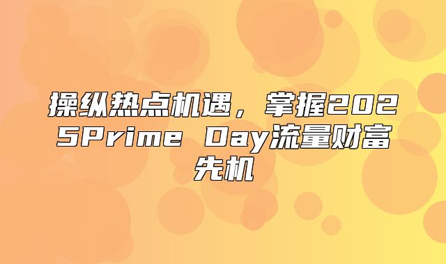 操纵热点机遇，掌握2025Prime Day流量财富先机