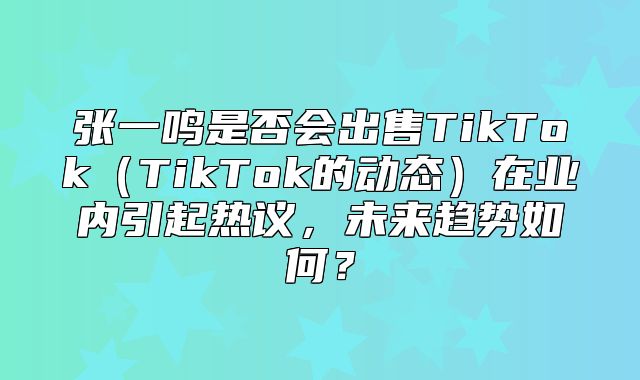 张一鸣是否会出售TikTokTikTok的动态在业内引起热议，未来趋势如何？