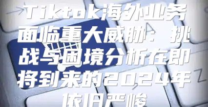 Tiktok海外业务面临重大威胁：挑战与困境分析在即将到来的2025年依旧严峻