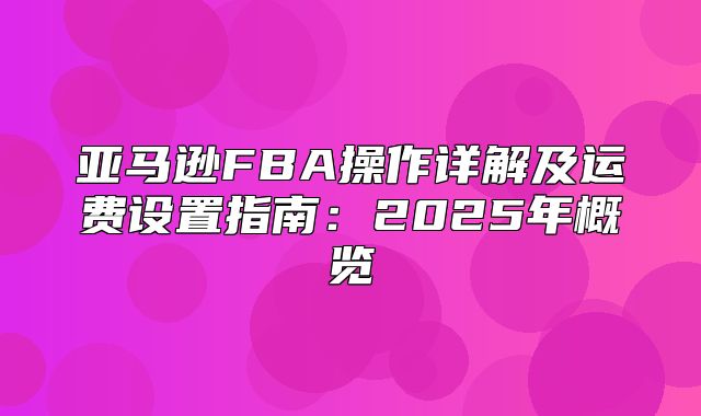 亚马逊FBA操作详解及运费设置指南：2025年概览