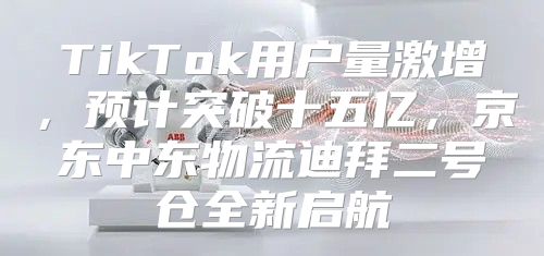 TikTok用户量激增，预计突破十五亿，京东中东物流迪拜二号仓全新启航