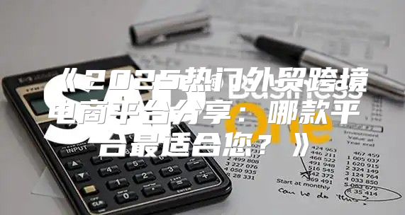 2025热门外贸跨境电商平台分享：哪款平台最适合您？