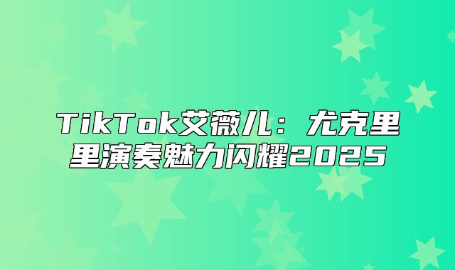 TikTok艾薇儿：尤克里里演奏魅力闪耀2025