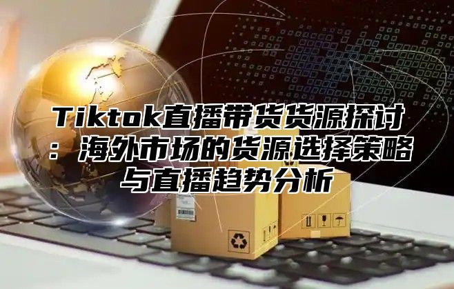 Tiktok直播带货货源探讨：海外市场的货源选择策略与直播趋势分析