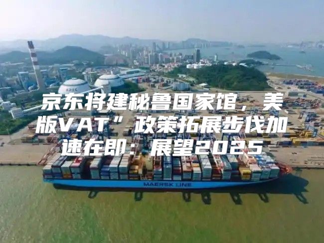京东将建秘鲁国家馆，美版VAT”政策拓展步伐加速在即：展望2025