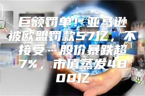 巨额罚单！亚马逊被欧盟罚款57亿，不接受…股价暴跌超7%，市值蒸发4800亿