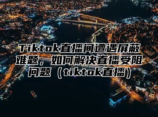 Tiktok直播间遭遇屏蔽难题，如何解决直播受阻问题tiktok直播