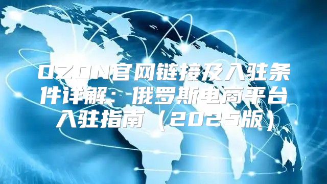 OZON官网链接及入驻条件详解：俄罗斯电商平台入驻指南2025版