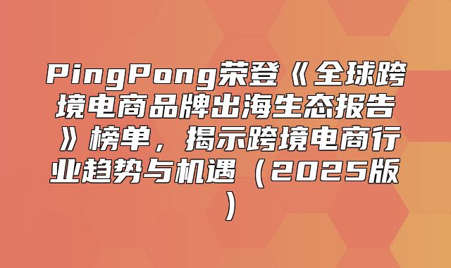 PingPong荣登全球跨境电商品牌出海生态报告榜单，揭示跨境电商行业趋势与机遇2025版