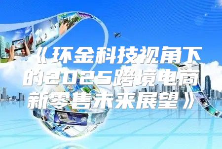 环金科技视角下的2025跨境电商新零售未来展望
