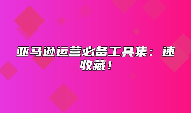 亚马逊运营必备工具集：速收藏！