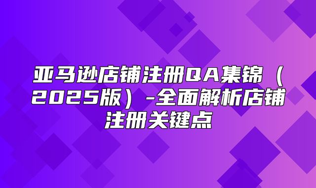 亚马逊店铺注册QA集锦2025版-全面解析店铺注册关键点