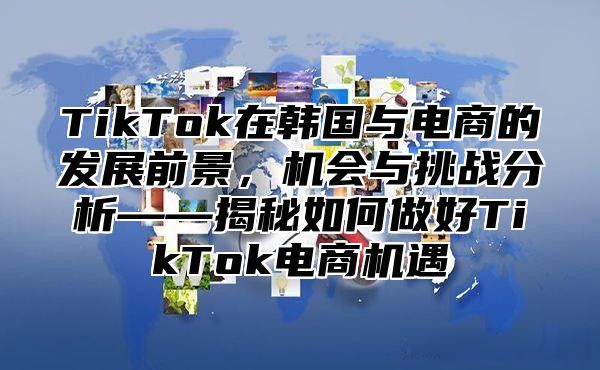 TikTok在韩国与电商的发展前景，机会与挑战分析——揭秘如何做好TikTok电商机遇