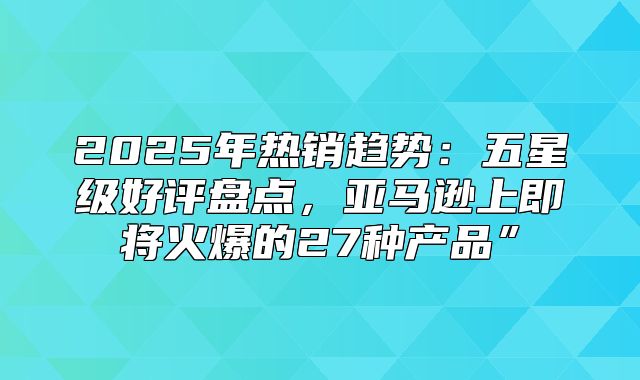 2025年热销趋势：五星级好评盘点，亚马逊上即将火爆的27种产品”