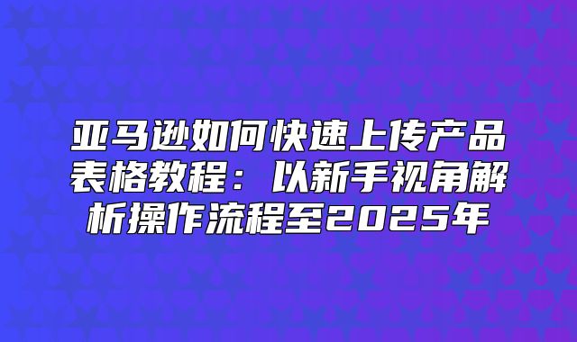 亚马逊如何快速上传产品表格教程：以新手视角解析操作流程至2025年