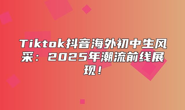Tiktok抖音海外初中生风采：2025年潮流前线展现！