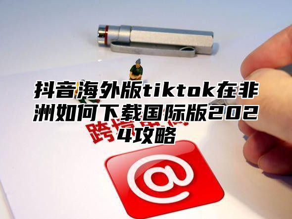 抖音海外版tiktok在非洲如何下载国际版2025攻略