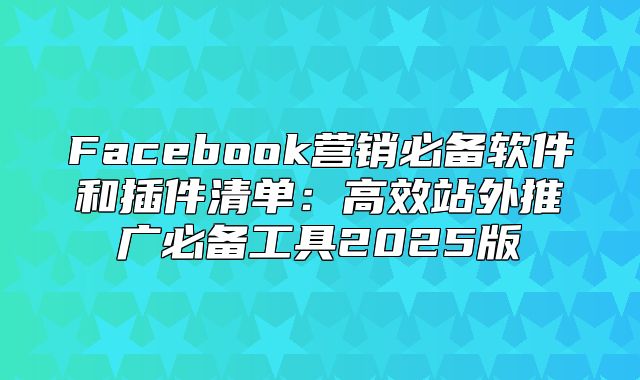 Facebook营销必备软件和插件清单：高效站外推广必备工具2025版