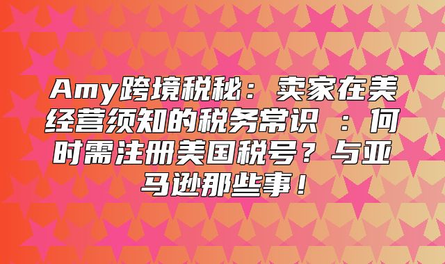 Amy跨境税秘：卖家在美经营须知的税务常识①：何时需注册美国税号？与亚马逊那些事！