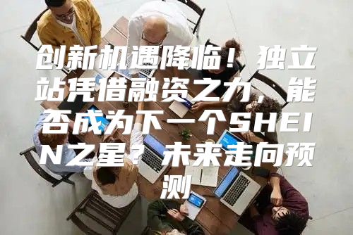创新机遇降临！独立站凭借融资之力，能否成为下一个SHEIN之星？未来走向预测