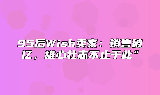 95后Wish卖家：销售破亿，雄心壮志不止于此”