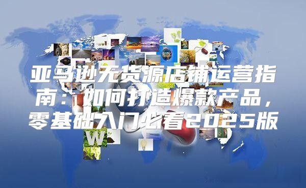亚马逊无货源店铺运营指南：如何打造爆款产品，零基础入门必看2025版