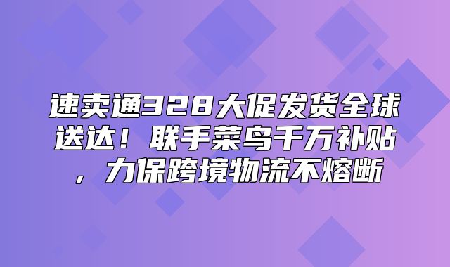 速卖通328大促发货全球送达！联手菜鸟千万补贴，力保跨境物流不熔断