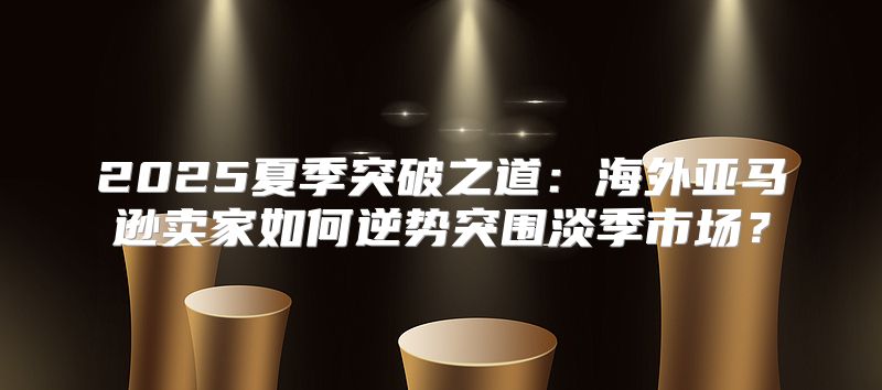 2025夏季突破之道：海外亚马逊卖家如何逆势突围淡季市场？