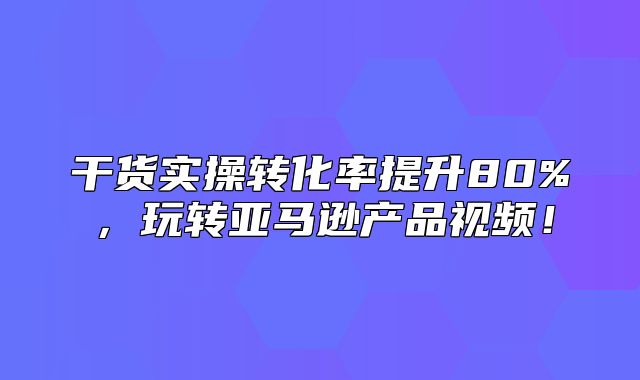 干货实操转化率提升80%，玩转亚马逊产品视频！