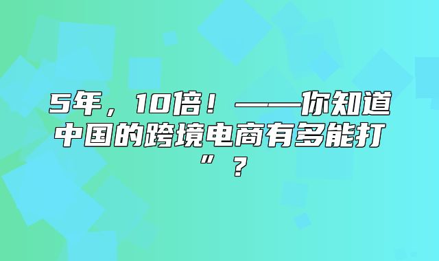 5年，10倍！——你知道中国的跨境电商有多能打”？