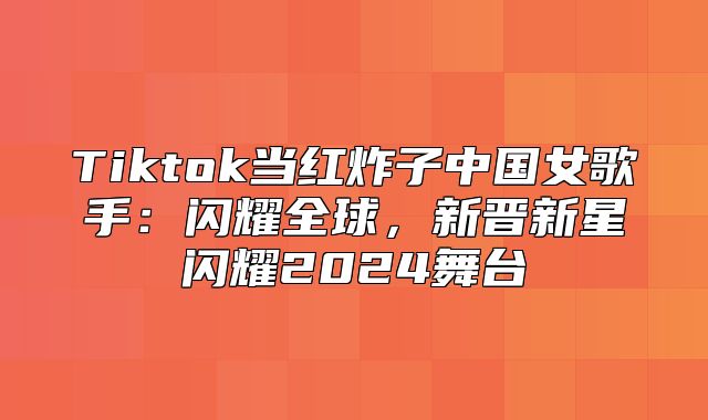 Tiktok当红炸子中国女歌手：闪耀全球，新晋新星闪耀2025舞台