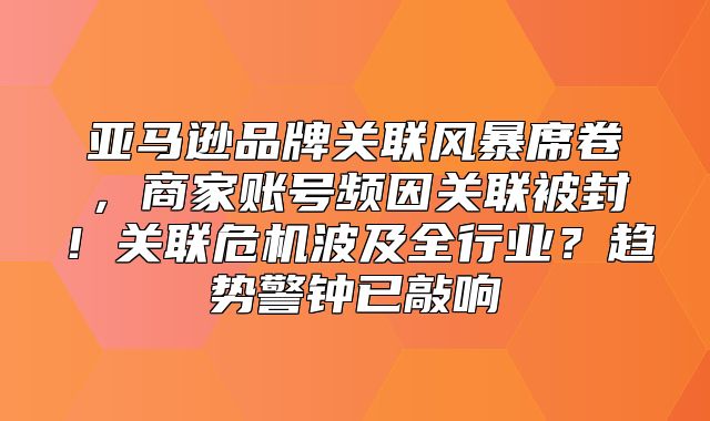 亚马逊品牌关联风暴席卷，商家账号频因关联被封！关联危机波及全行业？趋势警钟已敲响