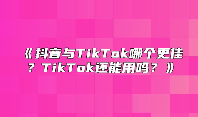 抖音与TikTok哪个更佳？TikTok还能用吗？