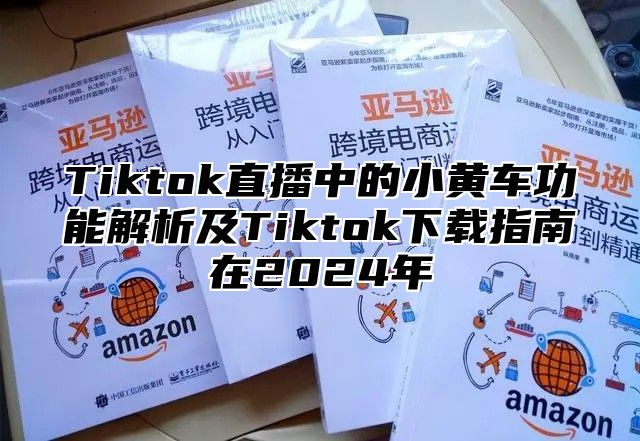 Tiktok直播中的小黄车功能解析及Tiktok下载指南在2025年