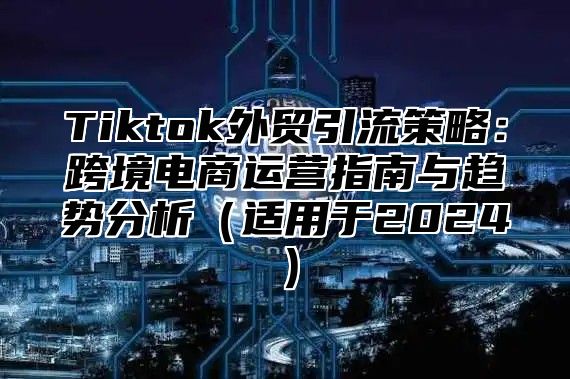 Tiktok外贸引流策略：跨境电商运营指南与趋势分析适用于2025
