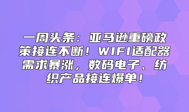 一周头条：亚马逊重磅政策接连不断！WIFI适配器需求暴涨，数码电子、纺织产品接连爆单！