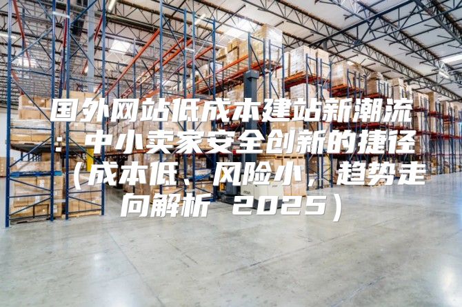 国外网站低成本建站新潮流：中小卖家安全创新的捷径成本低、风险小，趋势走向解析 2025