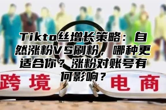 Tikto丝增长策略：自然涨粉VS刷粉，哪种更适合你？涨粉对账号有何影响？