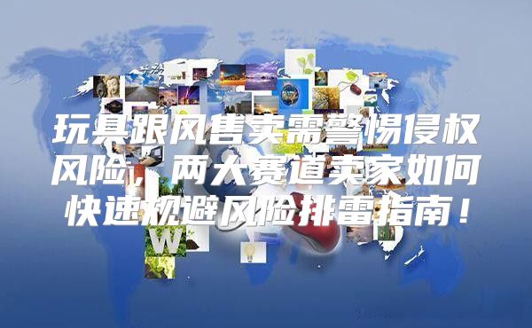 玩具跟风售卖需警惕侵权风险，两大赛道卖家如何快速规避风险排雷指南！