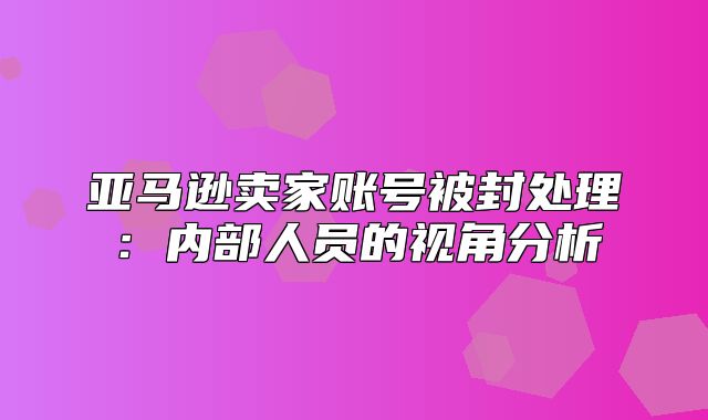 亚马逊卖家账号被封处理：内部人员的视角分析