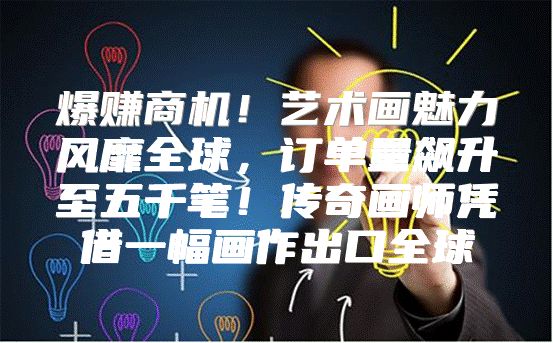爆赚商机！艺术画魅力风靡全球，订单量飙升至五千笔！传奇画师凭借一幅画作出口全球