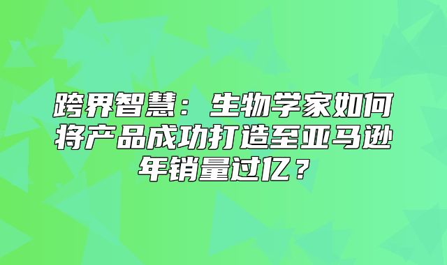 跨界智慧：生物学家如何将产品成功打造至亚马逊年销量过亿？