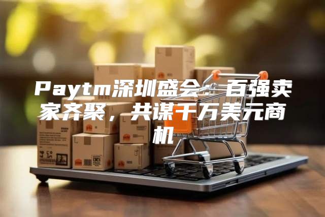 Paytm深圳盛会：百强卖家齐聚，共谋千万美元商机