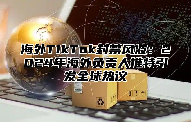 海外TikTok封禁风波：2025年海外负责人推特引发全球热议