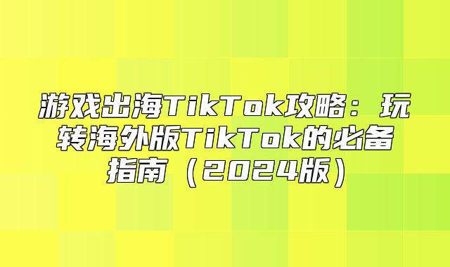 游戏出海TikTok攻略：玩转海外版TikTok的必备指南2025版