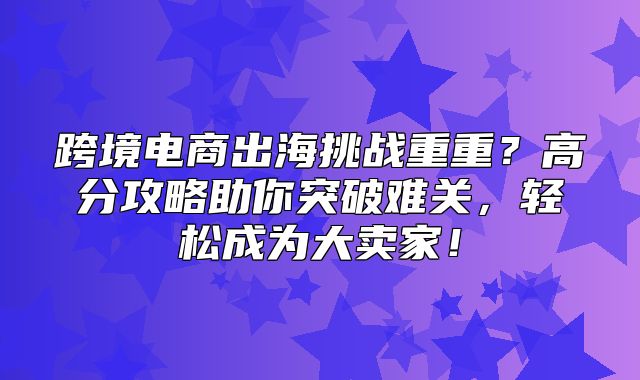 跨境电商出海挑战重重？高分攻略助你突破难关，轻松成为大卖家！