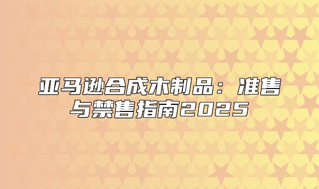 亚马逊合成木制品：准售与禁售指南2025