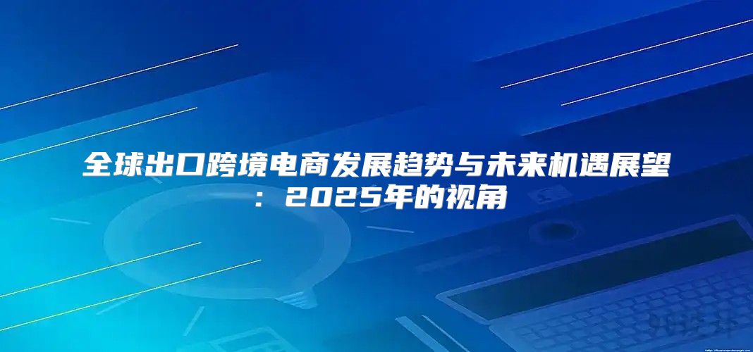 全球出口跨境电商发展趋势与未来机遇展望：2025年的视角