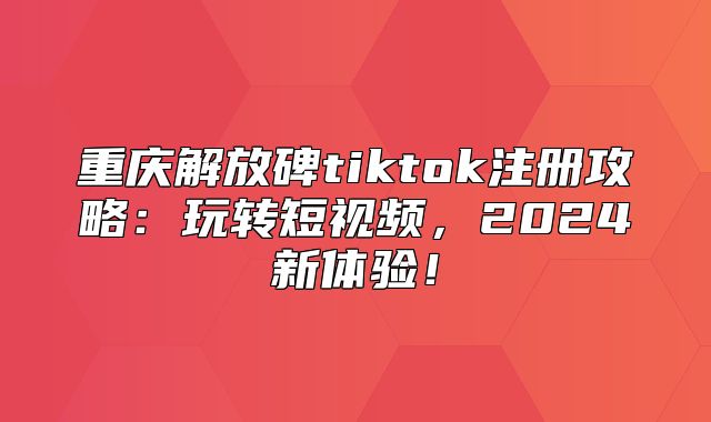重庆解放碑tiktok注册攻略：玩转短视频，2025新体验！